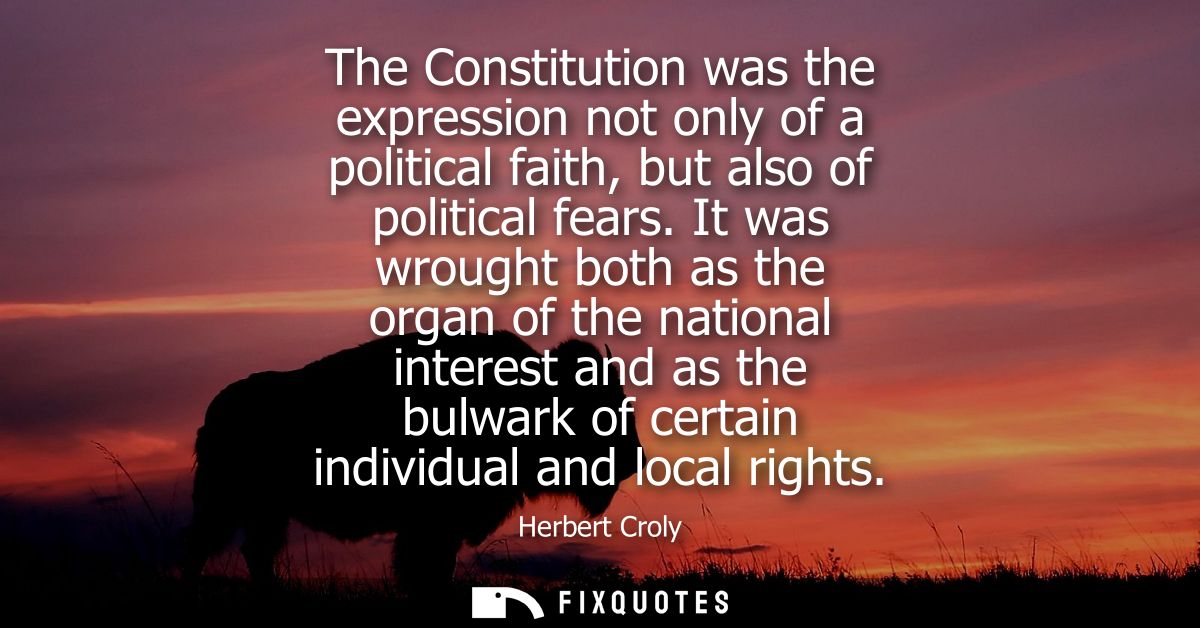 The Constitution was the expression not only of a political faith, but also of political fears. It was wrought both as t