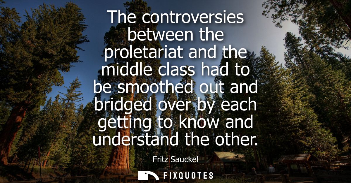 The controversies between the proletariat and the middle class had to be smoothed out and bridged over by each getting t