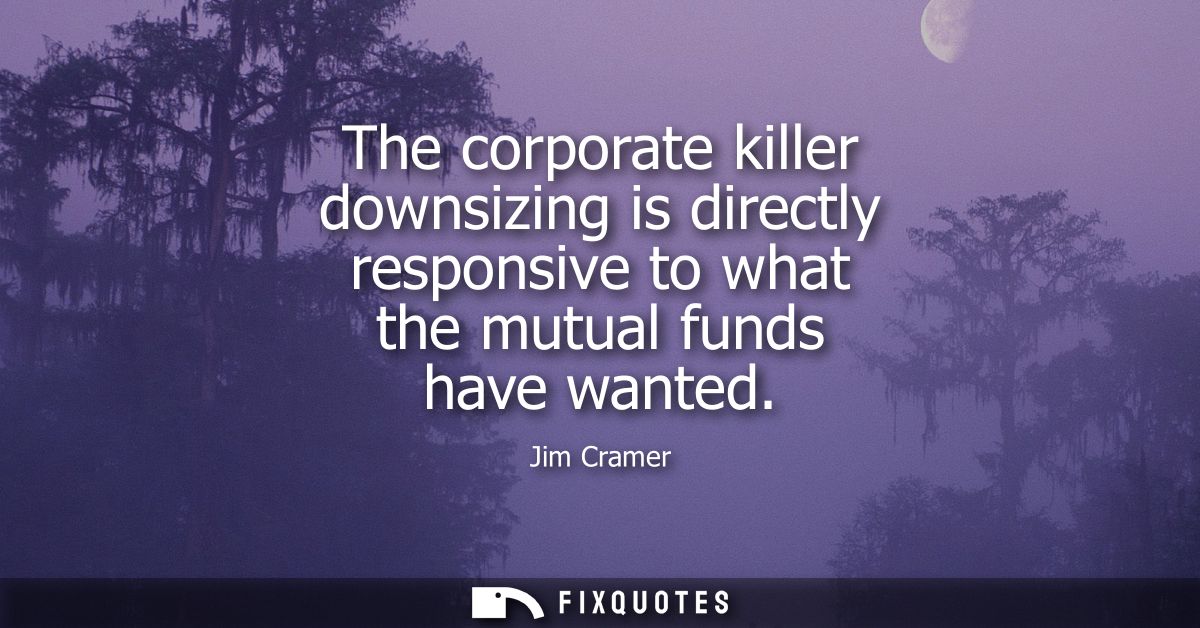 The corporate killer downsizing is directly responsive to what the mutual funds have wanted