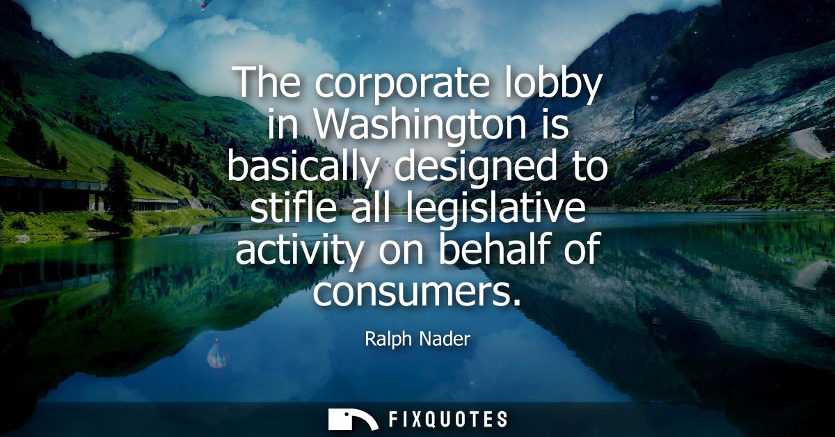 The corporate lobby in Washington is basically designed to stifle all legislative activity on behalf of consumers