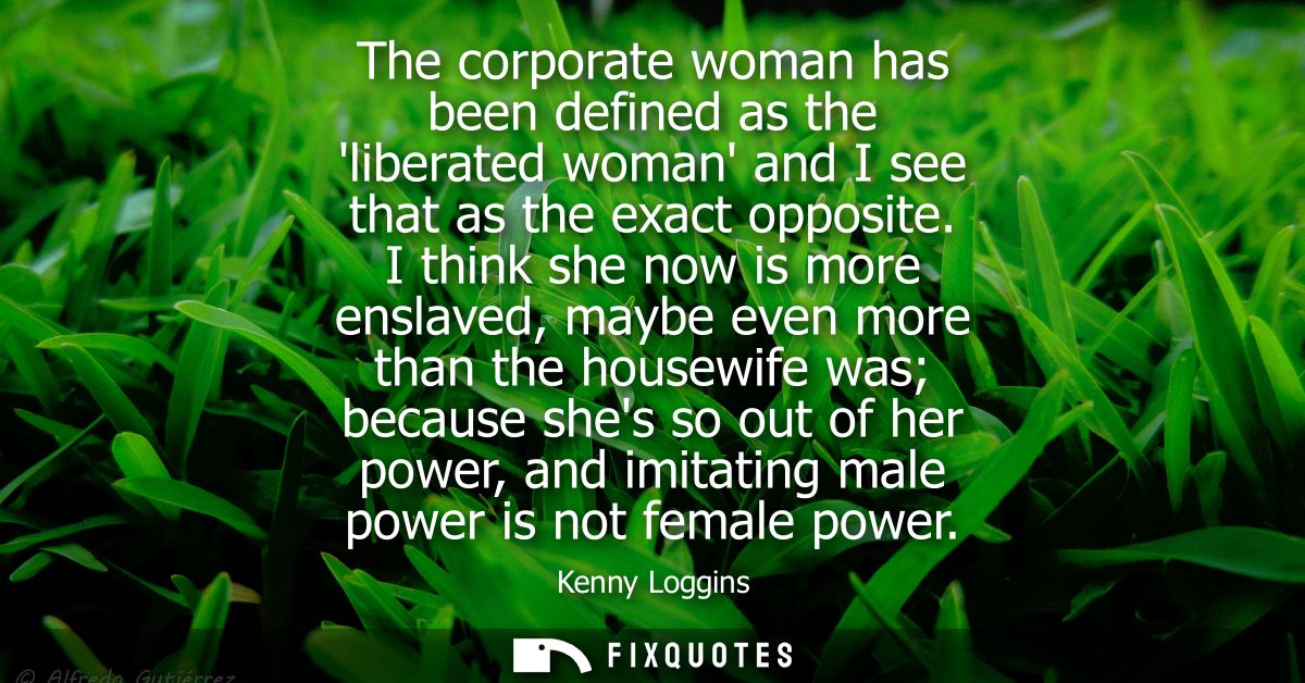 The corporate woman has been defined as the liberated woman and I see that as the exact opposite. I think she now is mor