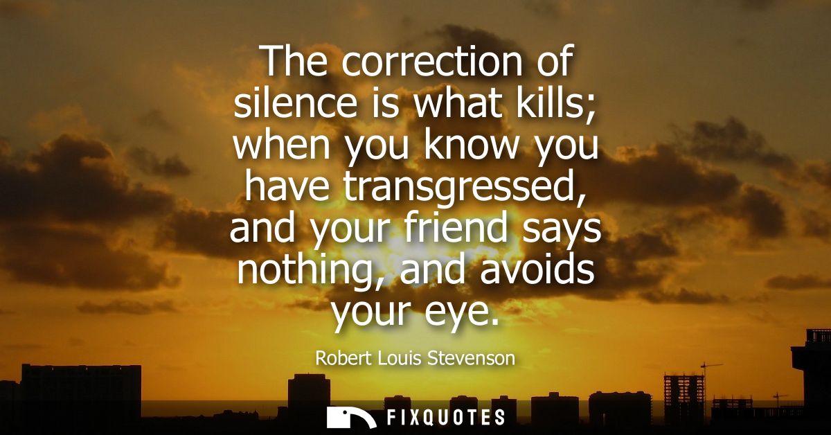 The correction of silence is what kills when you know you have transgressed, and your friend says nothing, and avoids yo