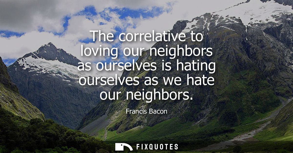The correlative to loving our neighbors as ourselves is hating ourselves as we hate our neighbors - Francis Bacon