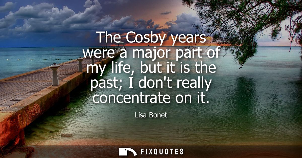 The Cosby years were a major part of my life, but it is the past I dont really concentrate on it
