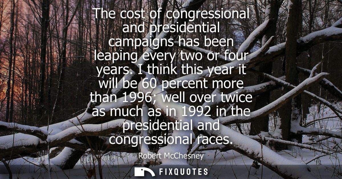 The cost of congressional and presidential campaigns has been leaping every two or four years. I think this year it will