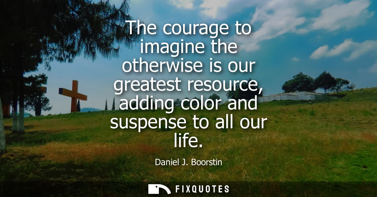 The courage to imagine the otherwise is our greatest resource, adding color and suspense to all our life