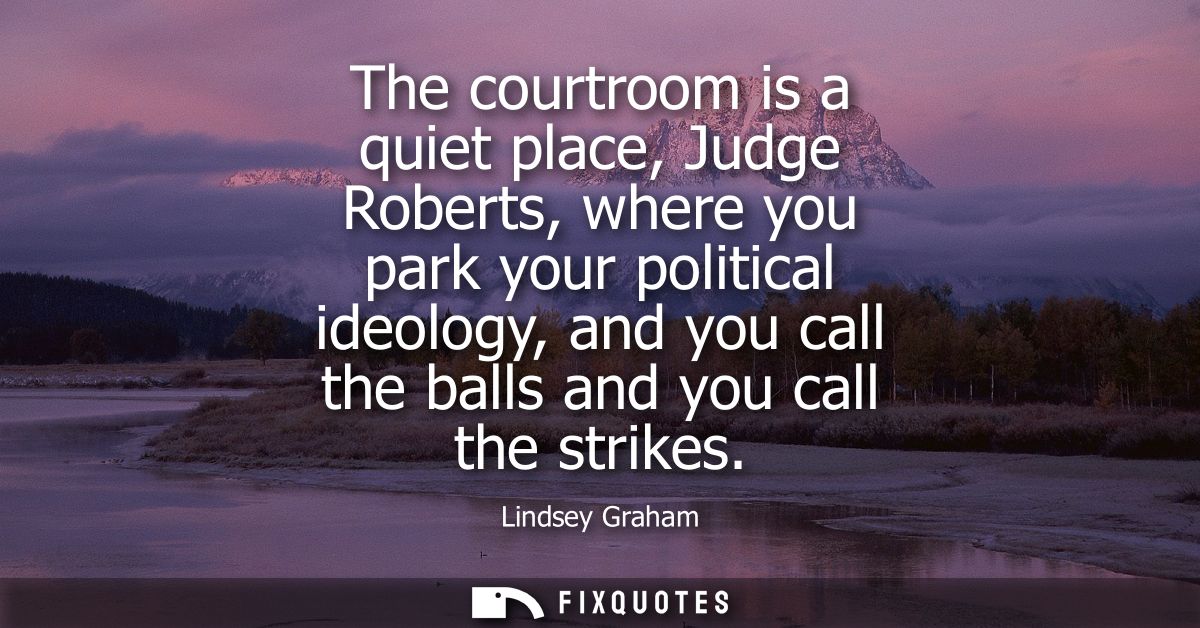 The courtroom is a quiet place, Judge Roberts, where you park your political ideology, and you call the balls and you ca