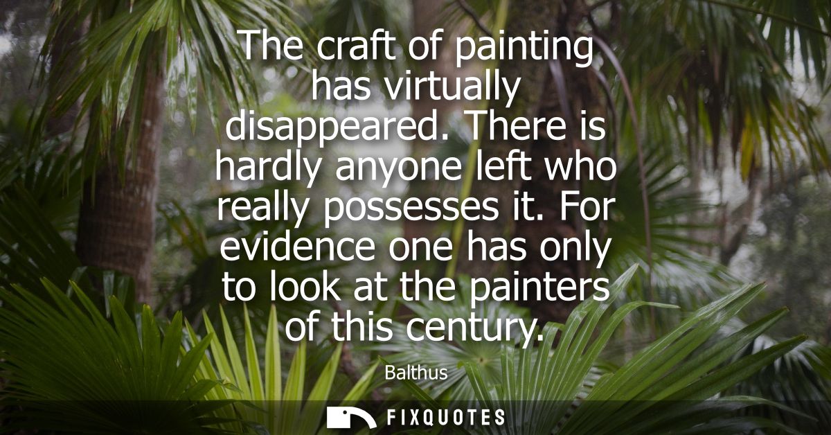 The craft of painting has virtually disappeared. There is hardly anyone left who really possesses it.