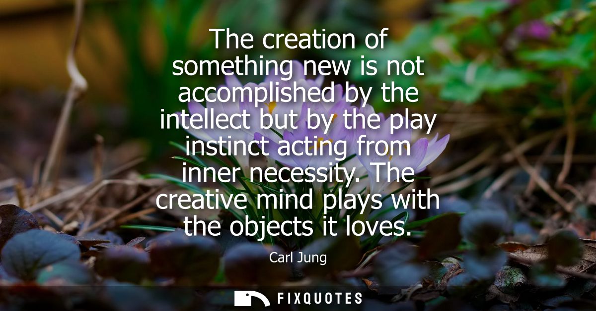 The creation of something new is not accomplished by the intellect but by the play instinct acting from inner necessity.