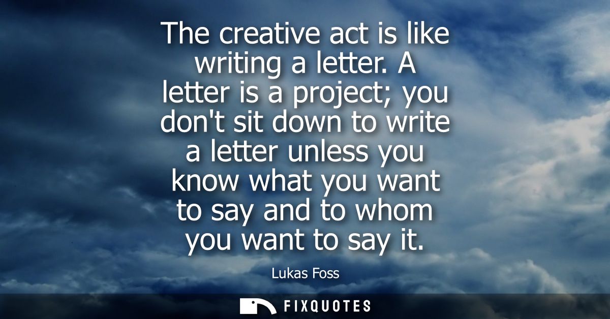 The creative act is like writing a letter. A letter is a project you dont sit down to write a letter unless you know wha