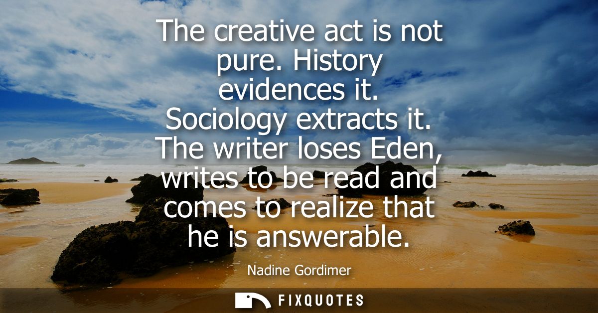 The creative act is not pure. History evidences it. Sociology extracts it. The writer loses Eden, writes to be read and 
