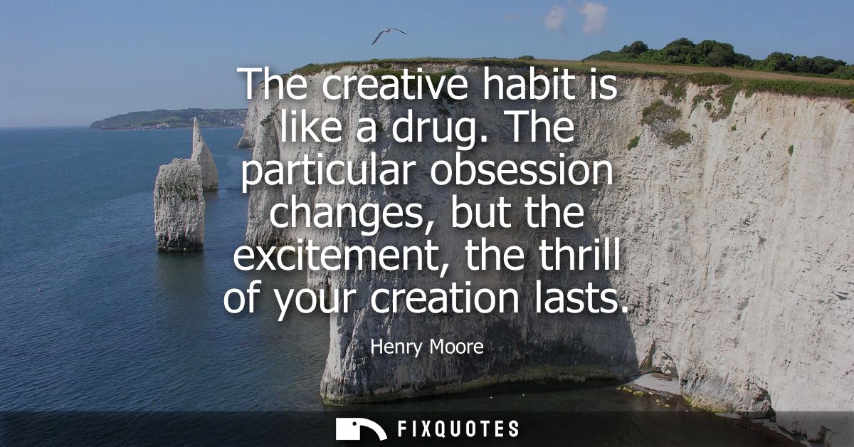 The creative habit is like a drug. The particular obsession changes, but the excitement, the thrill of your creation las