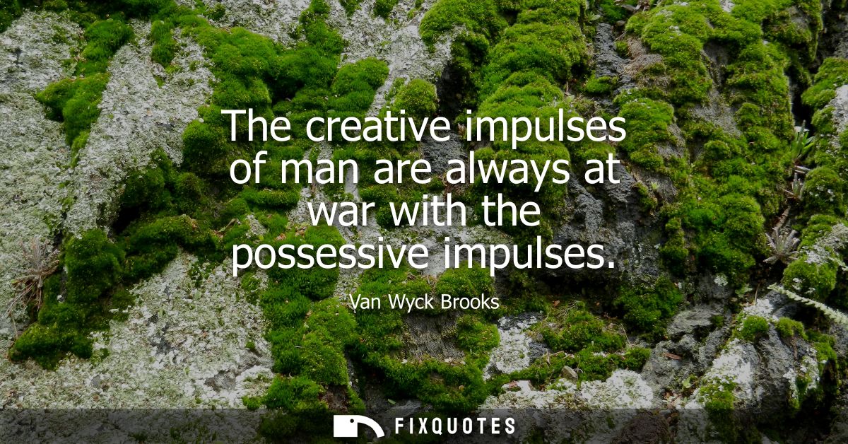 The creative impulses of man are always at war with the possessive impulses
