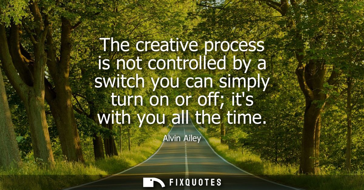The creative process is not controlled by a switch you can simply turn on or off its with you all the time