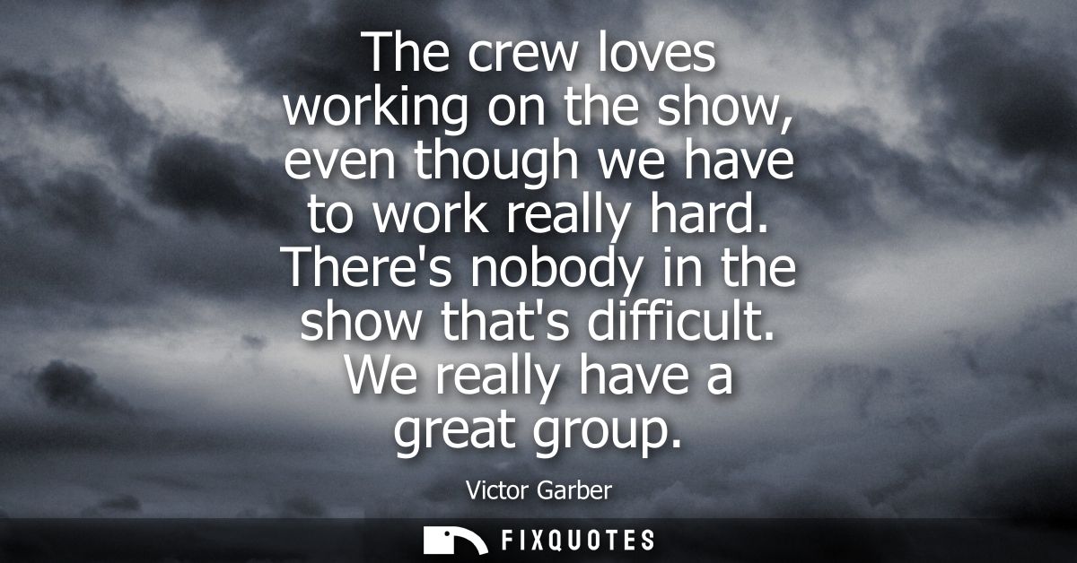 The crew loves working on the show, even though we have to work really hard. Theres nobody in the show thats difficult. 