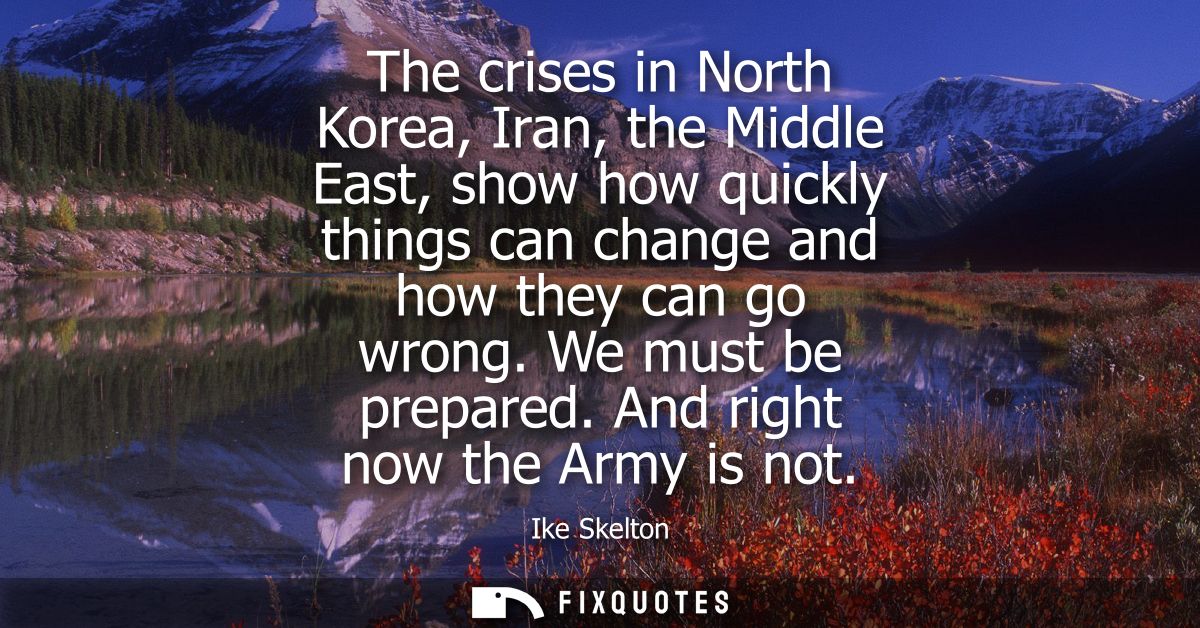The crises in North Korea, Iran, the Middle East, show how quickly things can change and how they can go wrong. We must 