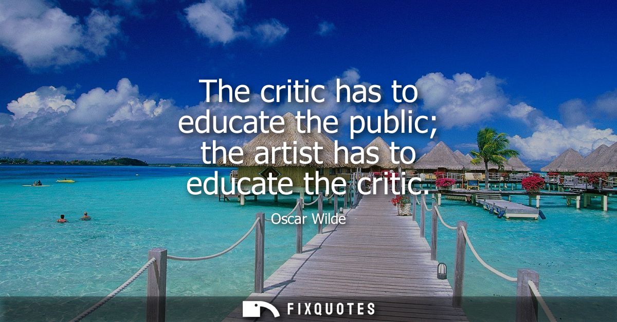 The critic has to educate the public the artist has to educate the critic