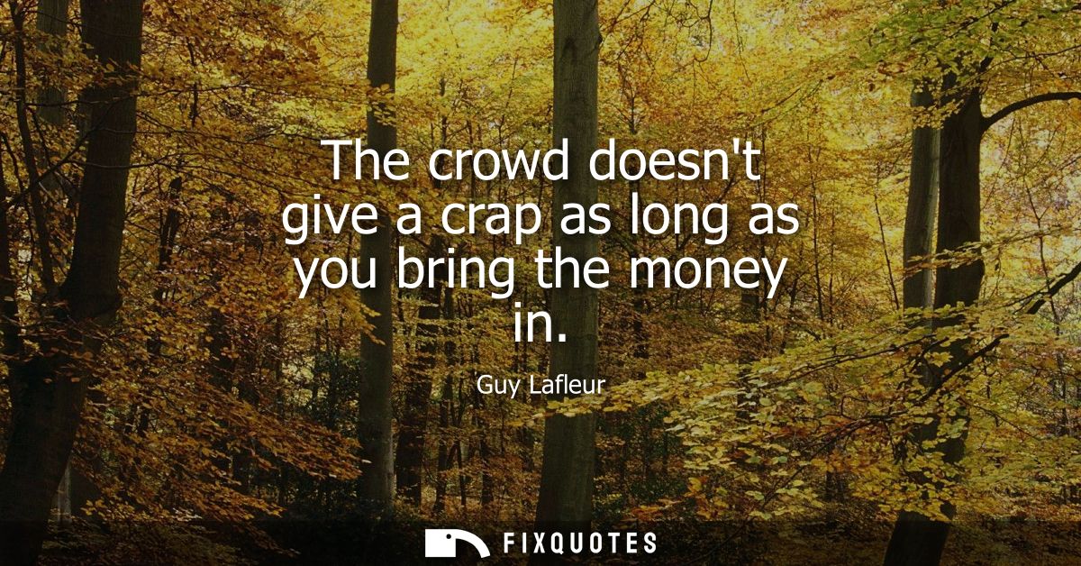 The crowd doesnt give a crap as long as you bring the money in