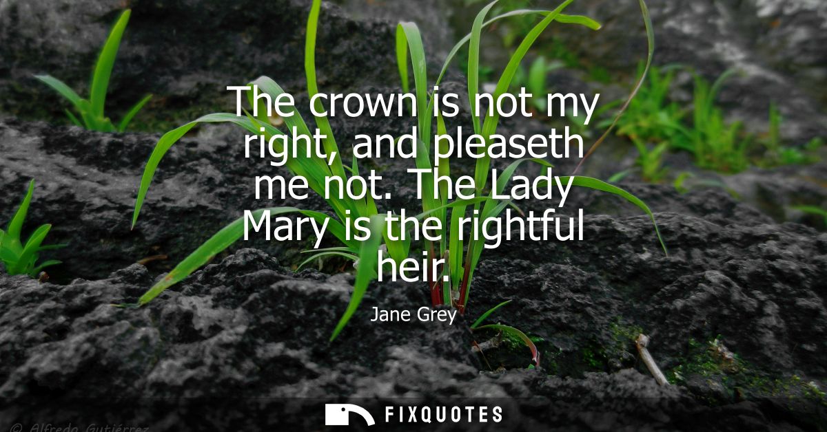 The crown is not my right, and pleaseth me not. The Lady Mary is the rightful heir