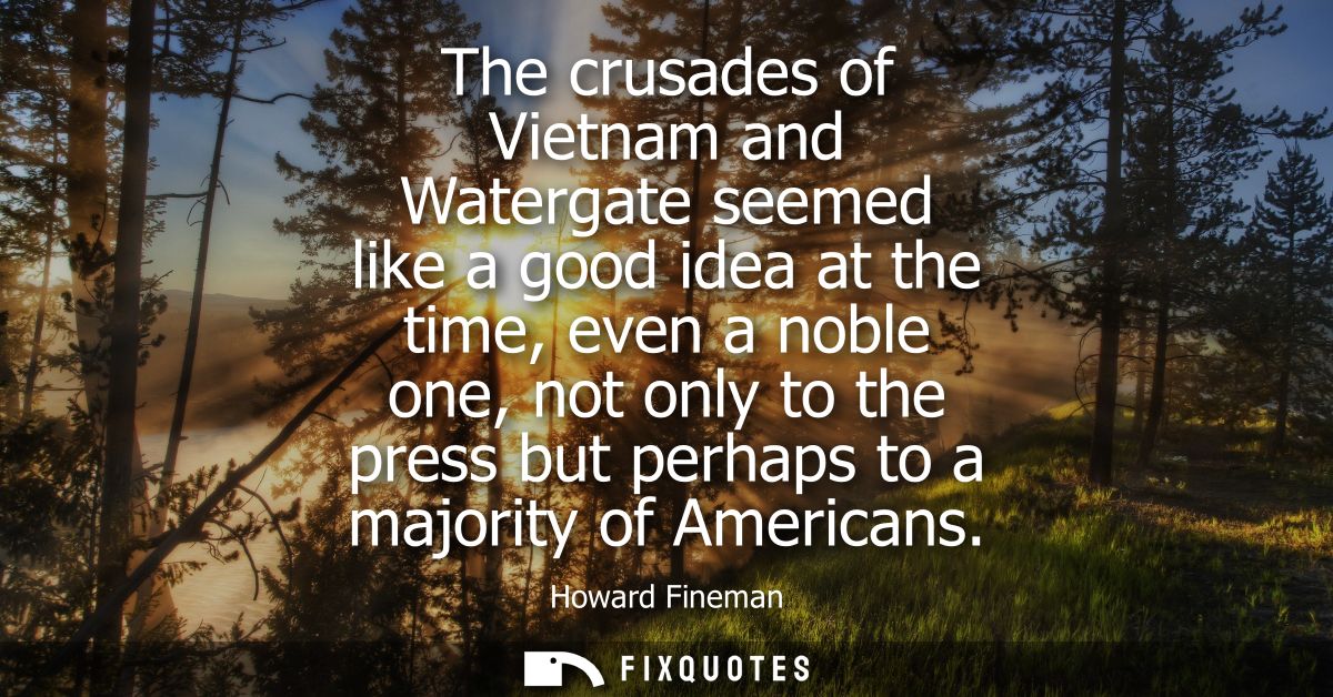 The crusades of Vietnam and Watergate seemed like a good idea at the time, even a noble one, not only to the press but p