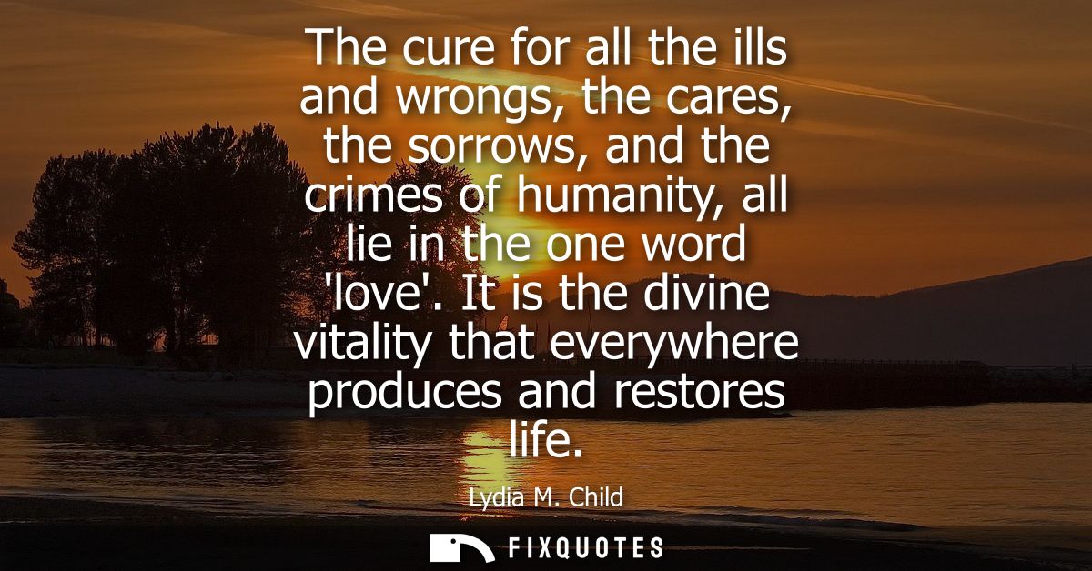 The cure for all the ills and wrongs, the cares, the sorrows, and the crimes of humanity, all lie in the one word love.