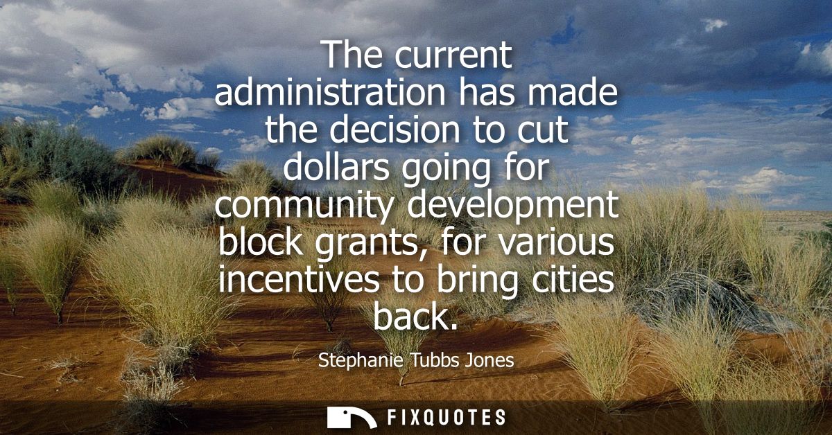 The current administration has made the decision to cut dollars going for community development block grants, for variou