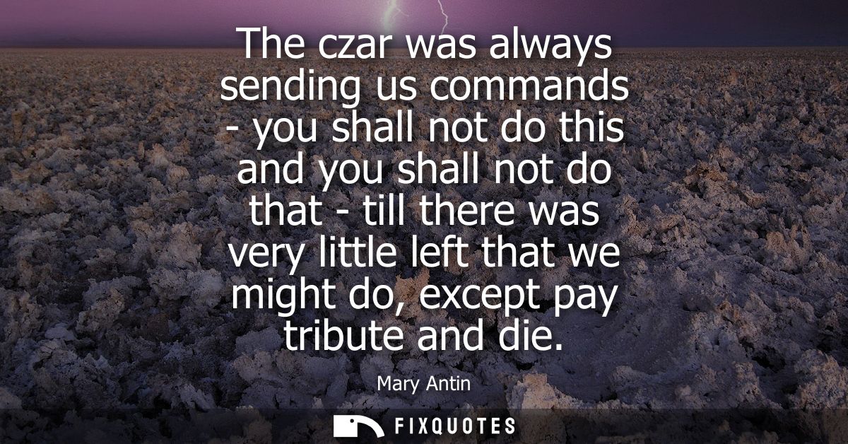 The czar was always sending us commands - you shall not do this and you shall not do that - till there was very little l