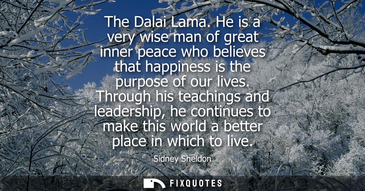 The Dalai Lama. He is a very wise man of great inner peace who believes that happiness is the purpose of our lives.