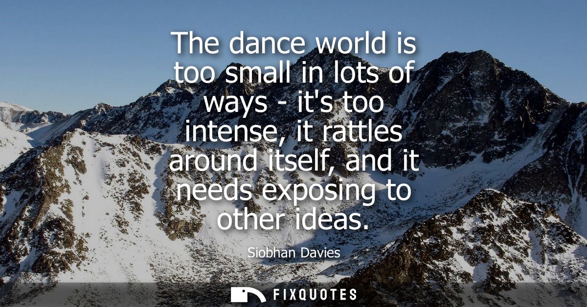 The dance world is too small in lots of ways - its too intense, it rattles around itself, and it needs exposing to other