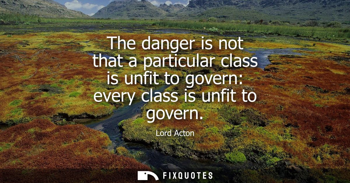 The danger is not that a particular class is unfit to govern: every class is unfit to govern
