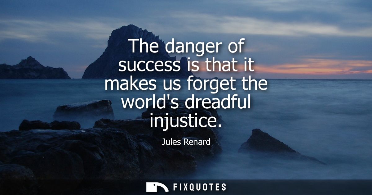 The danger of success is that it makes us forget the worlds dreadful injustice