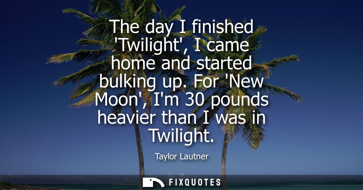 The day I finished Twilight, I came home and started bulking up. For New Moon, Im 30 pounds heavier than I was in Twilig