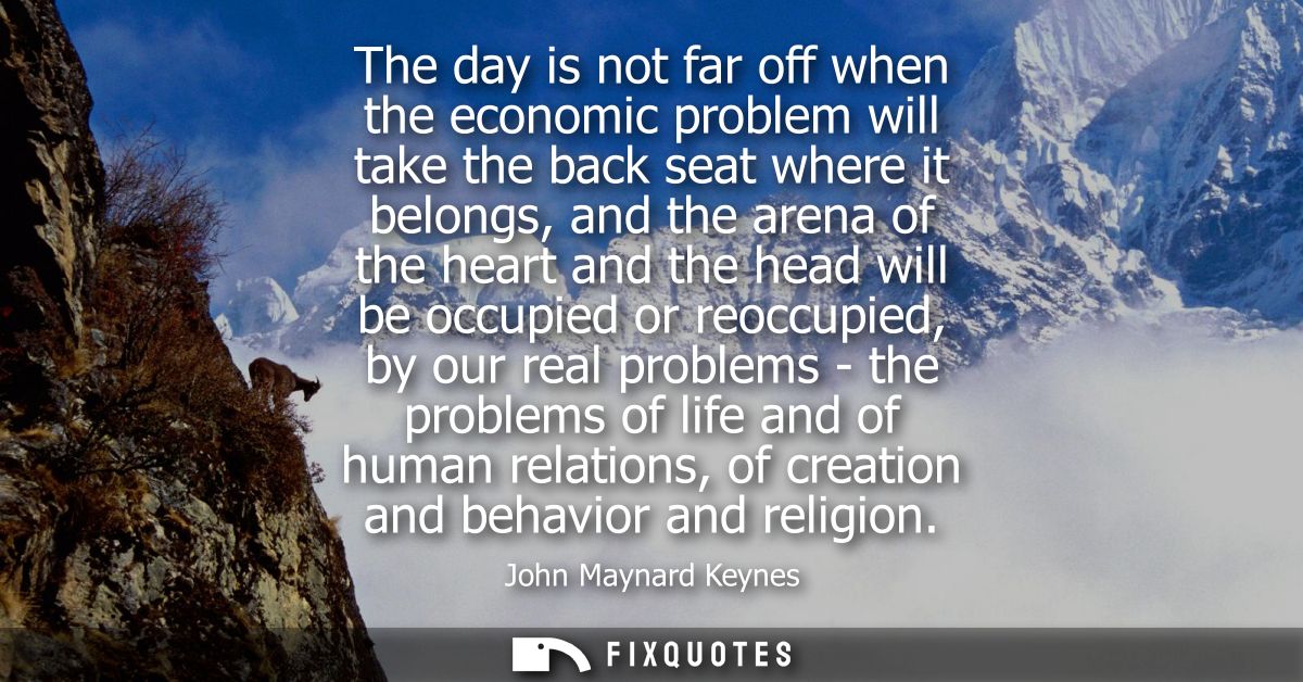 The day is not far off when the economic problem will take the back seat where it belongs, and the arena of the heart an