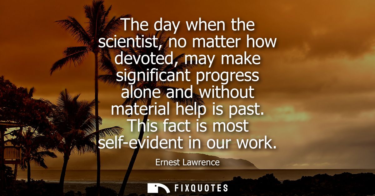 The day when the scientist, no matter how devoted, may make significant progress alone and without material help is past