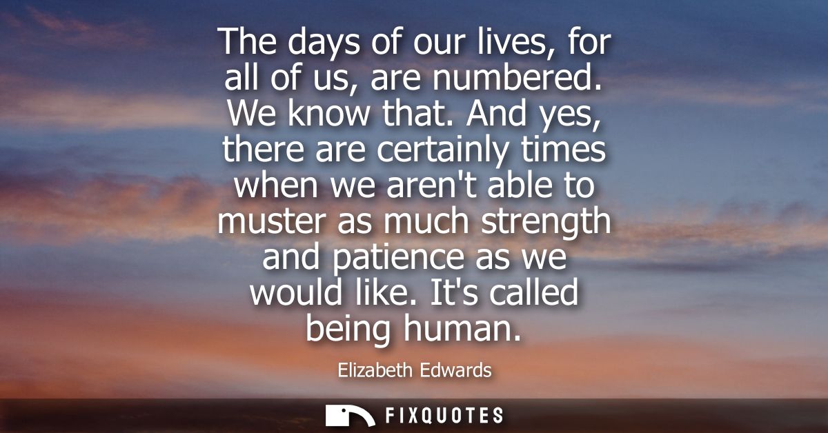 The days of our lives, for all of us, are numbered. We know that. And yes, there are certainly times when we arent able 