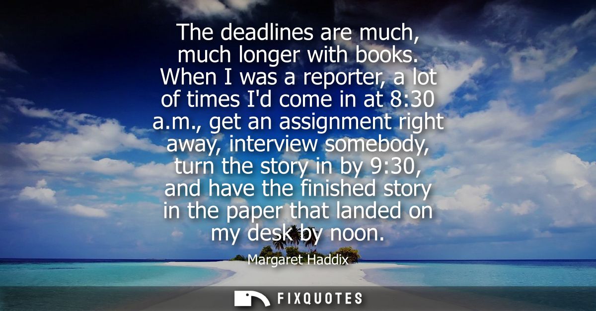 The deadlines are much, much longer with books. When I was a reporter, a lot of times Id come in at 8:30 a.m.,