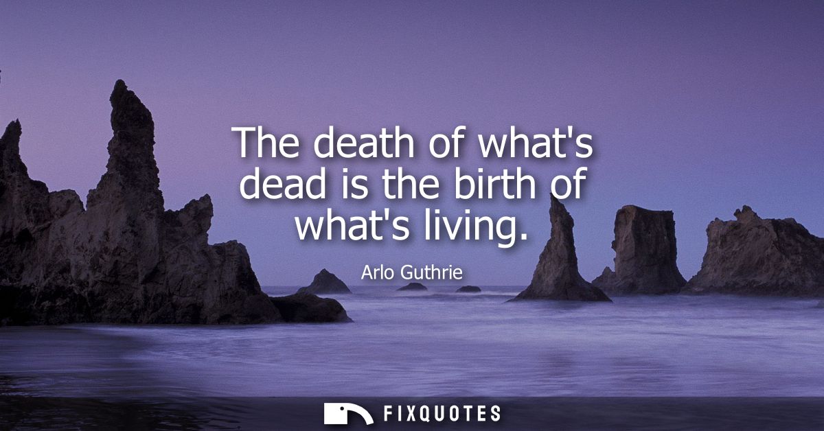 The death of whats dead is the birth of whats living - Arlo Guthrie