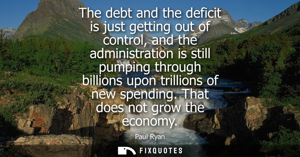 The debt and the deficit is just getting out of control, and the administration is still pumping through billions upon t