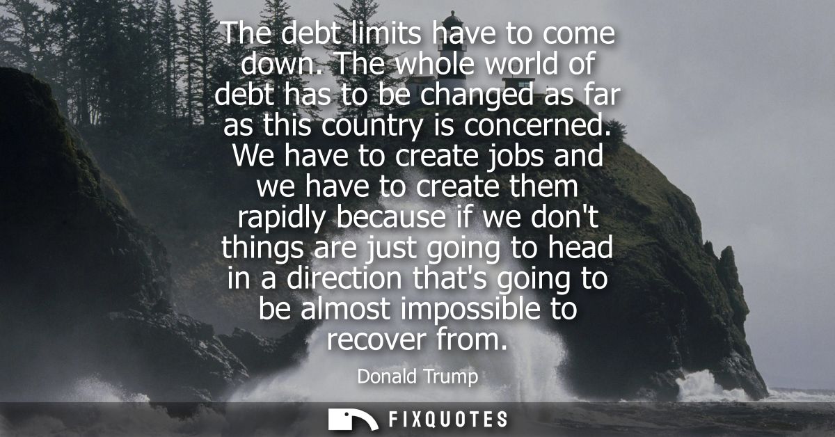 The debt limits have to come down. The whole world of debt has to be changed as far as this country is concerned.