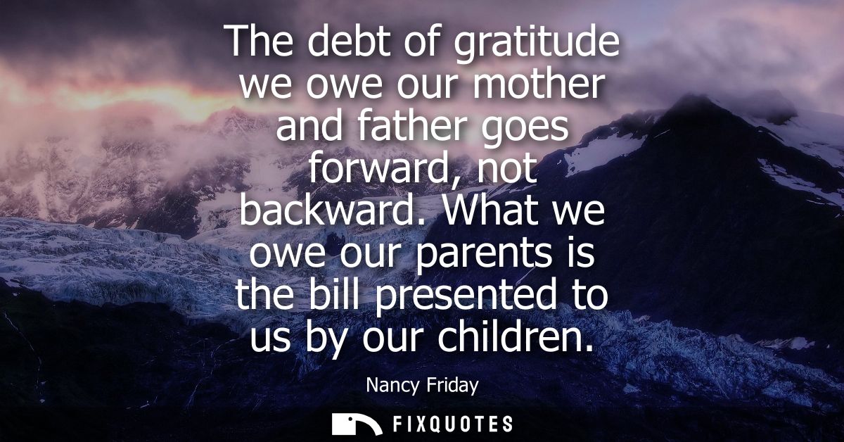 The debt of gratitude we owe our mother and father goes forward, not backward. What we owe our parents is the bill prese