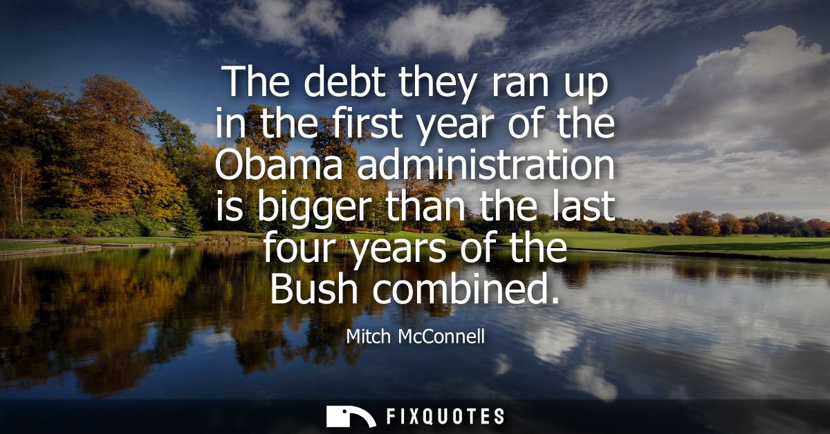 The debt they ran up in the first year of the Obama administration is bigger than the last four years of the Bush combin