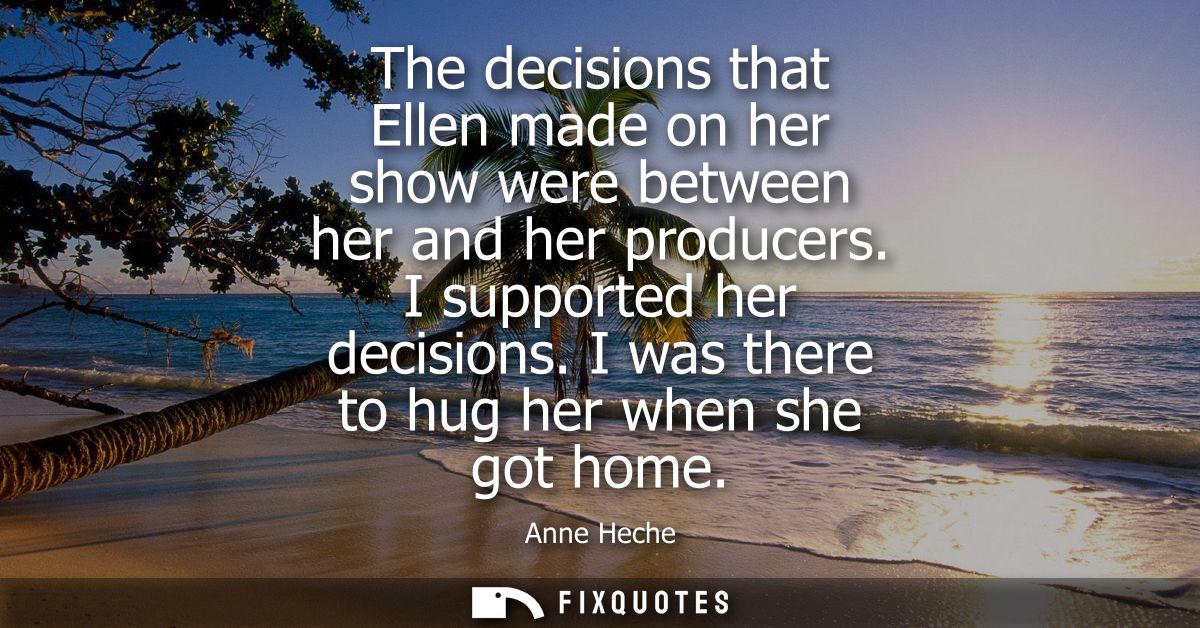 The decisions that Ellen made on her show were between her and her producers. I supported her decisions. I was there to 