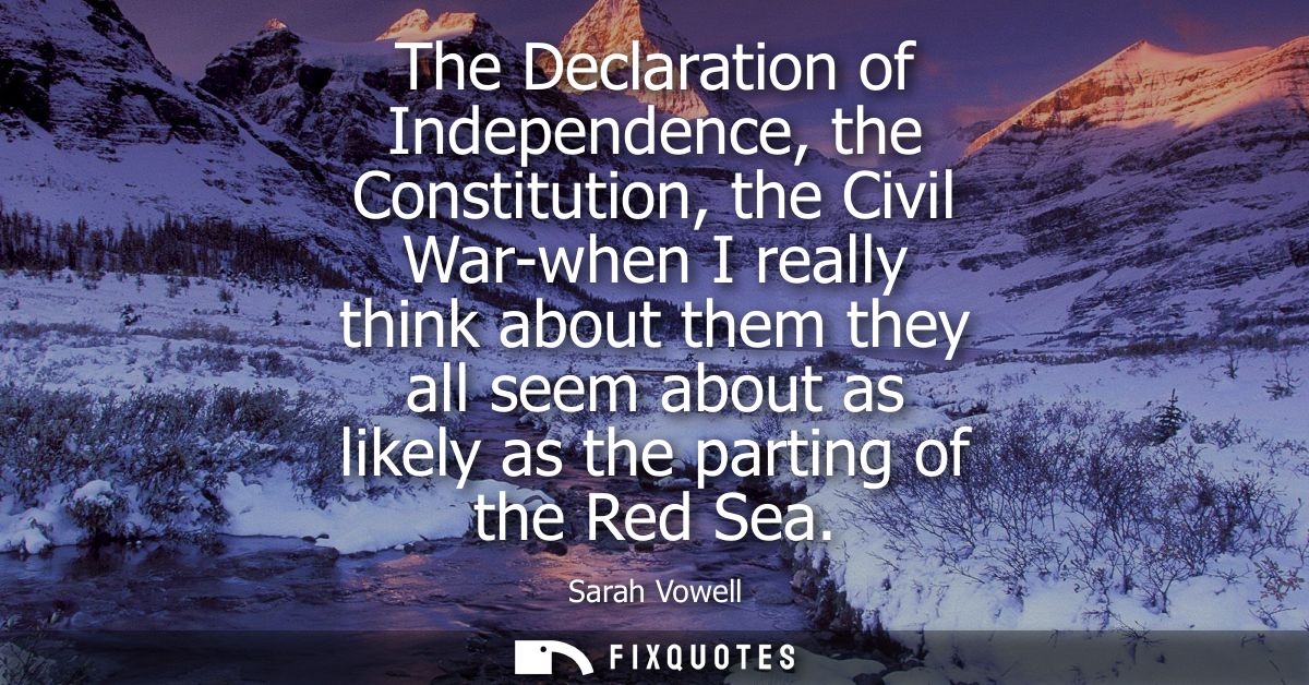 The Declaration of Independence, the Constitution, the Civil War-when I really think about them they all seem about as l