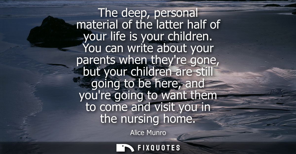 The deep, personal material of the latter half of your life is your children. You can write about your parents when they