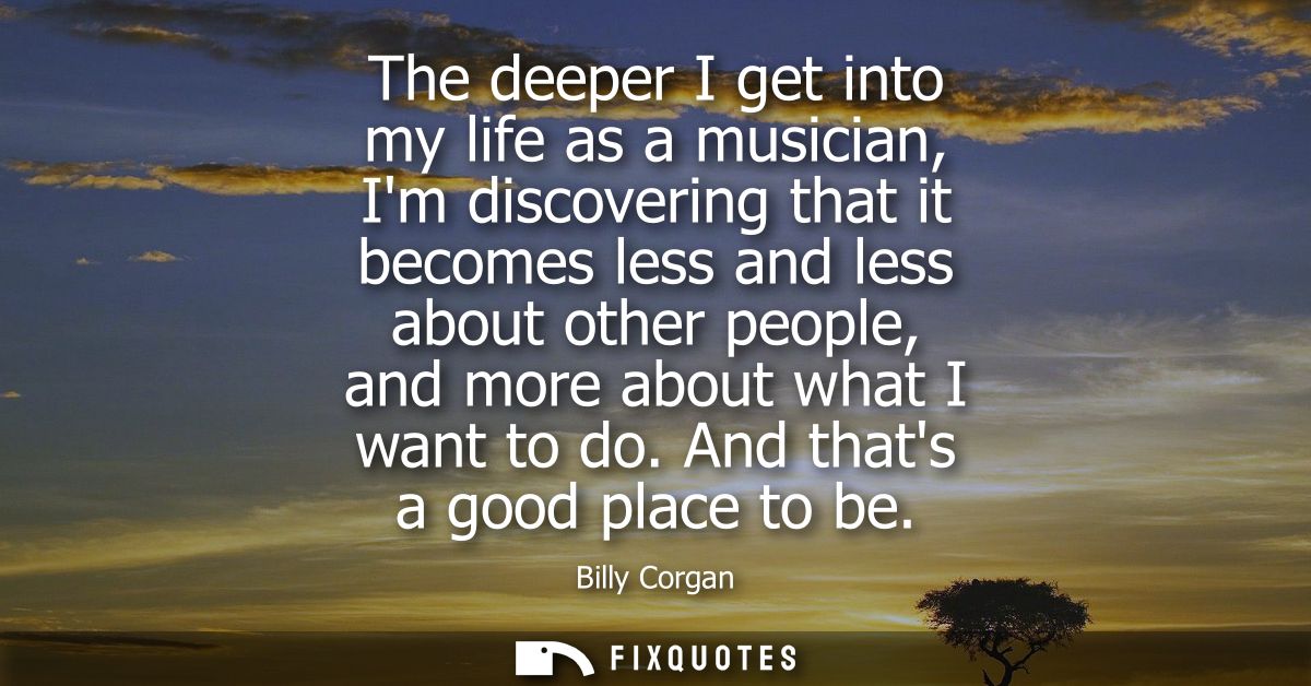 The deeper I get into my life as a musician, Im discovering that it becomes less and less about other people, and more a