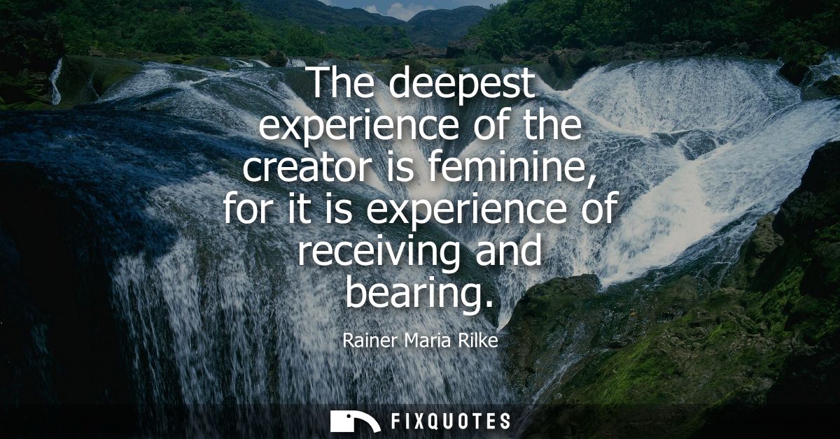 The deepest experience of the creator is feminine, for it is experience of receiving and bearing
