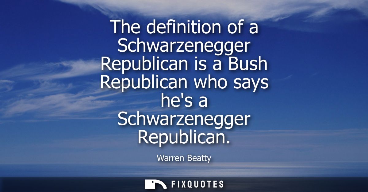The definition of a Schwarzenegger Republican is a Bush Republican who says hes a Schwarzenegger Republican