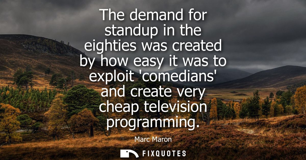The demand for standup in the eighties was created by how easy it was to exploit comedians and create very cheap televis