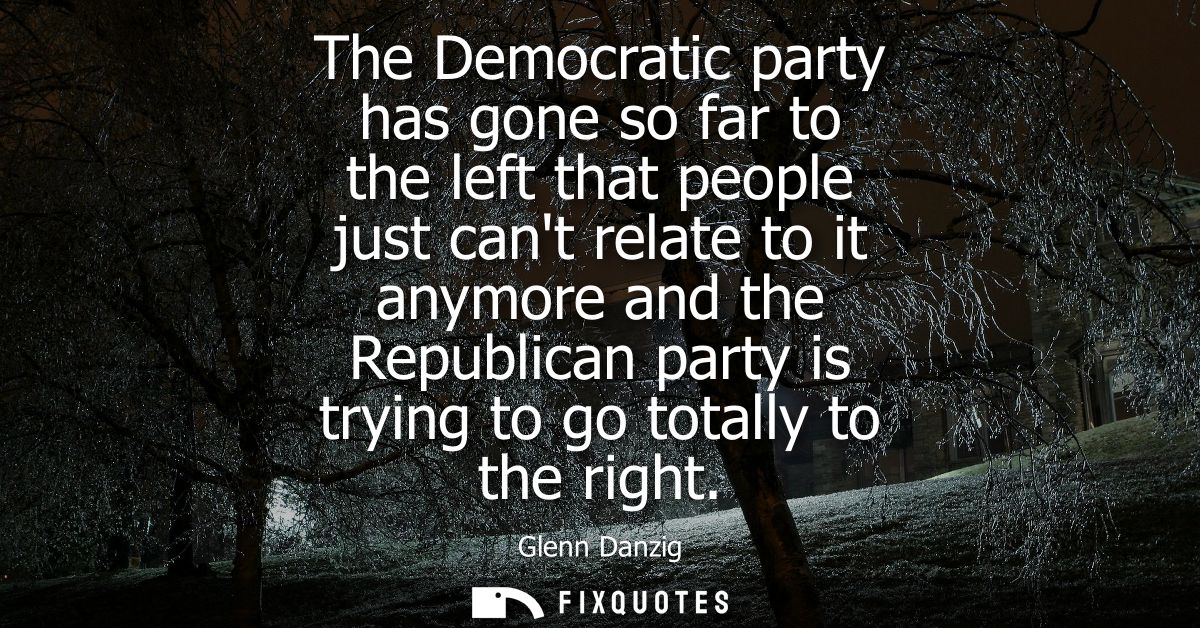 The Democratic party has gone so far to the left that people just cant relate to it anymore and the Republican party is 