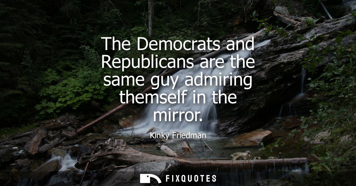 The Democrats and Republicans are the same guy admiring themself in the mirror